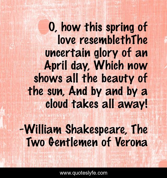 O, how this spring of love resemblethThe uncertain glory of an April day, Which now shows all the beauty of the sun, And by and by a cloud takes all away!