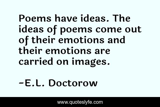 Poems have ideas. The ideas of poems come out of their emotions and their emotions are carried on images.