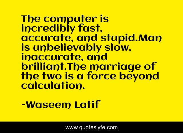 The computer is incredibly fast, accurate, and stupid.Man is unbelievably slow, inaccurate, and brilliant.The marriage of the two is a force beyond calculation.