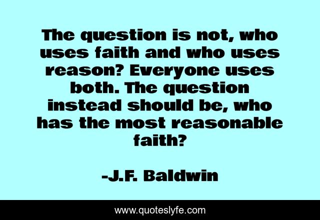The question is not, who uses faith and who uses reason? Everyone uses both. The question instead should be, who has the most reasonable faith?