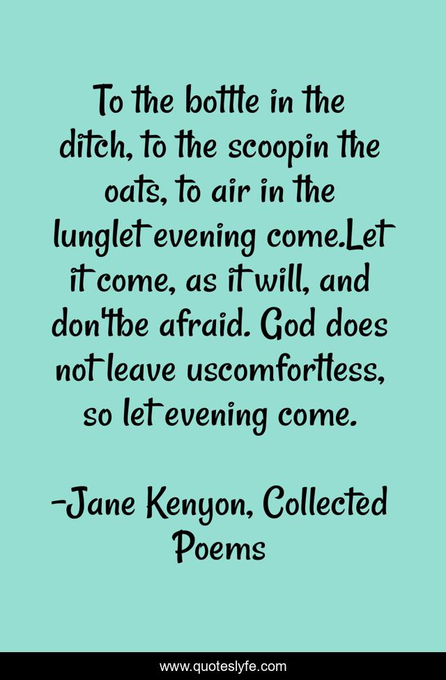 To the bottle in the ditch, to the scoopin the oats, to air in the lunglet evening come.Let it come, as it will, and don'tbe afraid. God does not leave uscomfortless, so let evening come.