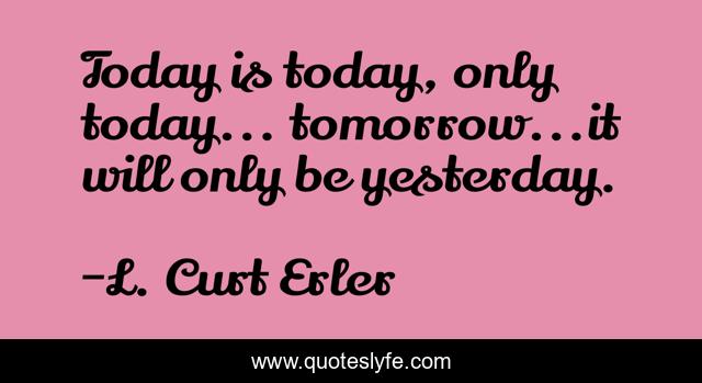 Today is today, only today... tomorrow...it will only be yesterday.