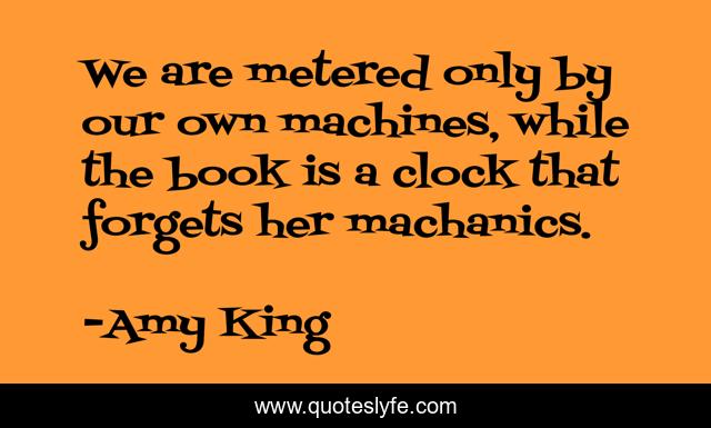 We are metered only by our own machines, while the book is a clock that forgets her machanics.