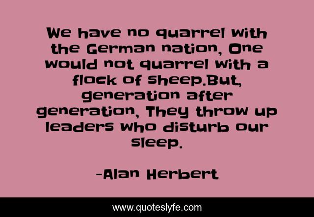 We have no quarrel with the German nation, One would not quarrel with a flock of sheep.But, generation after generation, They throw up leaders who disturb our sleep.