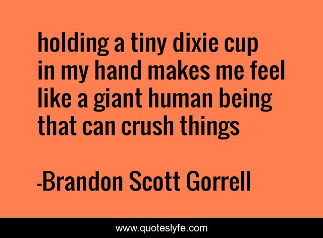 holding a tiny dixie cup in my hand makes me feel like a giant human being that can crush things