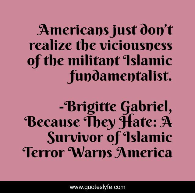 Americans just don’t realize the viciousness of the militant Islamic fundamentalist.