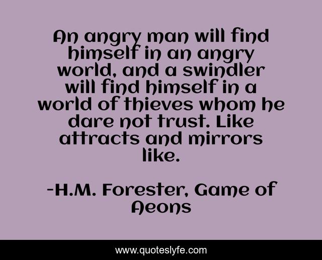 An angry man will find himself in an angry world, and a swindler will find himself in a world of thieves whom he dare not trust. Like attracts and mirrors like.