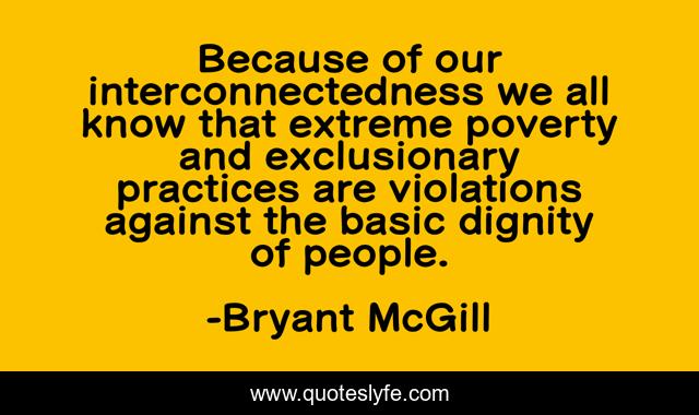 Because of our interconnectedness we all know that extreme poverty and exclusionary practices are violations against the basic dignity of people.
