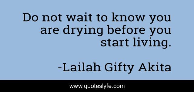 Do not wait to know you are drying before you start living.
