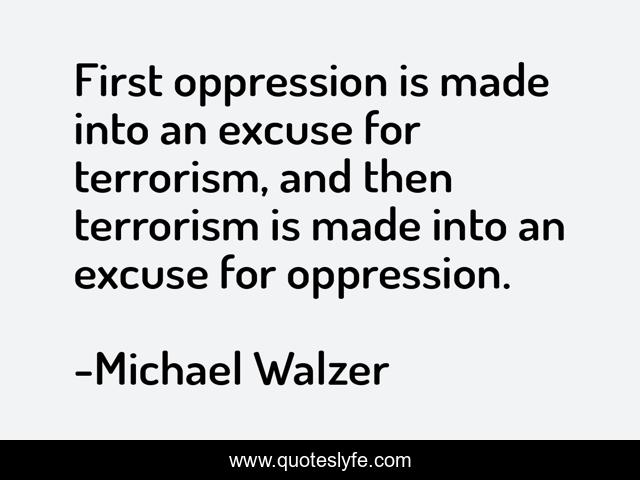 First oppression is made into an excuse for terrorism, and then terrorism is made into an excuse for oppression.