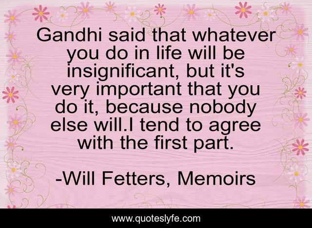 Gandhi said that whatever you do in life will be insignificant, but it's very important that you do it, because nobody else will.I tend to agree with the first part.