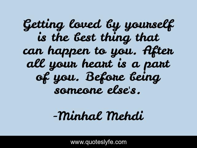 Getting loved by yourself is the best thing that can happen to you. After all your heart is a part of you. Before being someone else's.