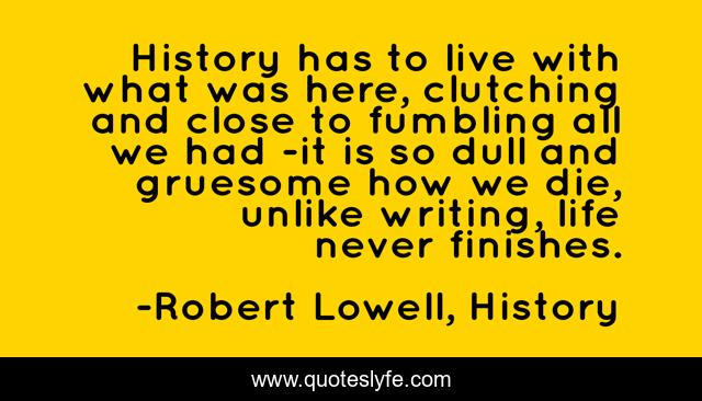 History has to live with what was here, clutching and close to fumbling all we had -it is so dull and gruesome how we die, unlike writing, life never finishes.
