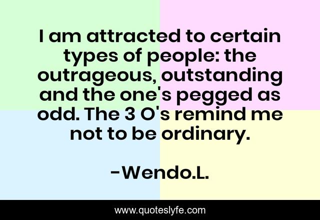 I am attracted to certain types of people: the outrageous, outstanding and the one's pegged as odd. The 3 O's remind me not to be ordinary.