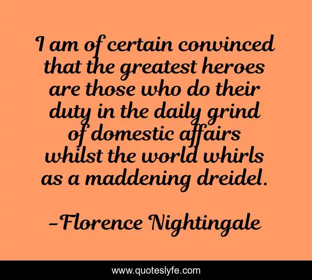 I am of certain convinced that the greatest heroes are those who do their duty in the daily grind of domestic affairs whilst the world whirls as a maddening dreidel.