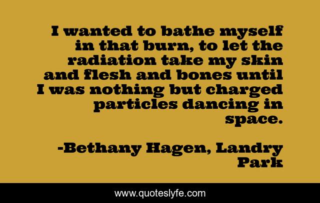 I wanted to bathe myself in that burn, to let the radiation take my skin and flesh and bones until I was nothing but charged particles dancing in space.
