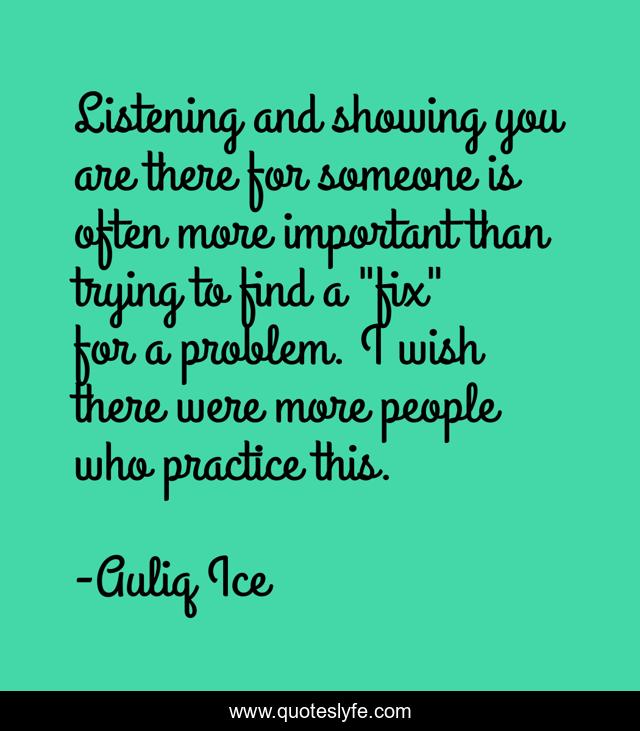Listening and showing you are there for someone is often more important than trying to find a 