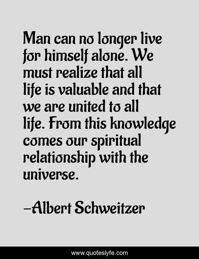 Man can no longer live for himself alone. We must realize that all life is valuable and that we are united to all life. From this knowledge comes our spiritual relationship with the universe.