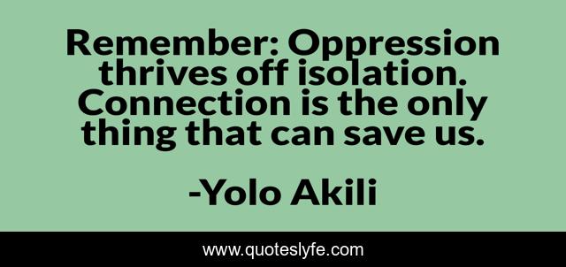 Remember: Oppression thrives off isolation. Connection is the only thing that can save us.