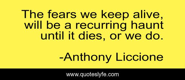 The fears we keep alive, will be a recurring haunt until it dies, or we do.