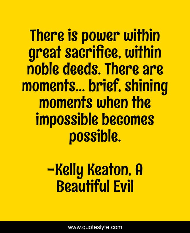 There is power within great sacrifice, within noble deeds. There are moments... brief, shining moments when the impossible becomes possible.