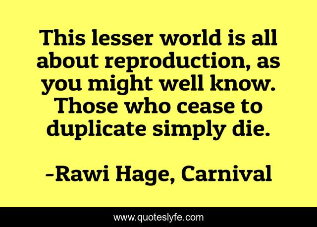 This lesser world is all about reproduction, as you might well know. Those who cease to duplicate simply die.