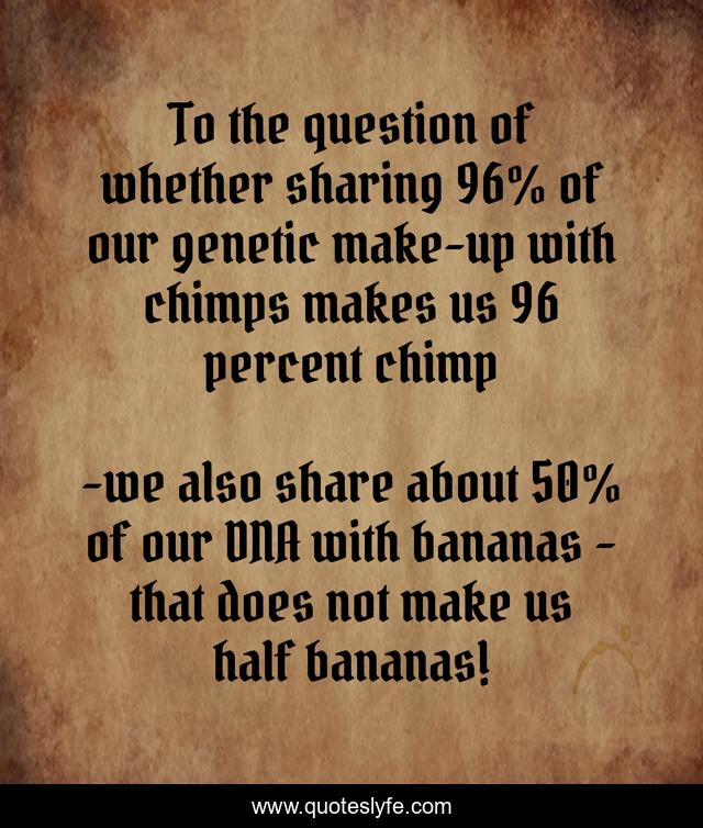 To the question of whether sharing 96% of our genetic make-up with chimps makes us 96 percent chimp