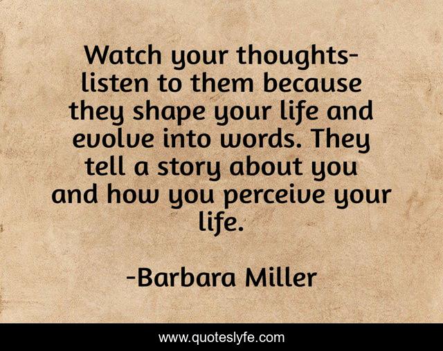 Watch your thoughts-listen to them because they shape your life and evolve into words. They tell a story about you and how you perceive your life.