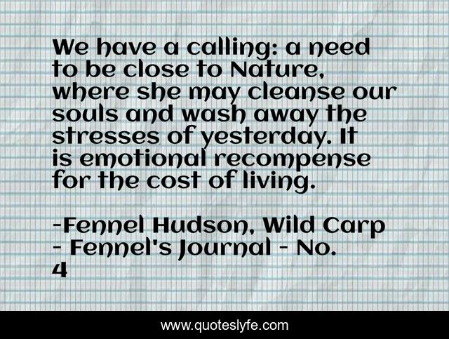 We have a calling: a need to be close to Nature, where she may cleanse our souls and wash away the stresses of yesterday. It is emotional recompense for the cost of living.
