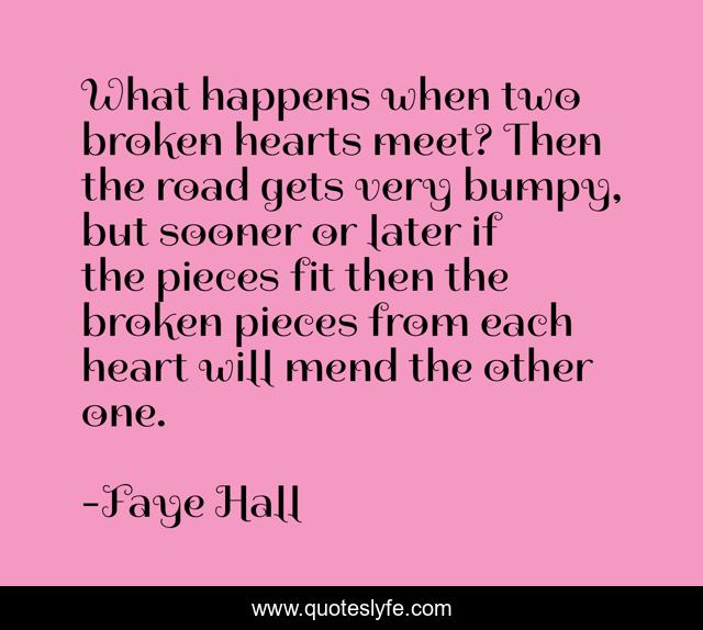 What happens when two broken hearts meet? Then the road gets very bumpy, but sooner or later if the pieces fit then the broken pieces from each heart will mend the other one.