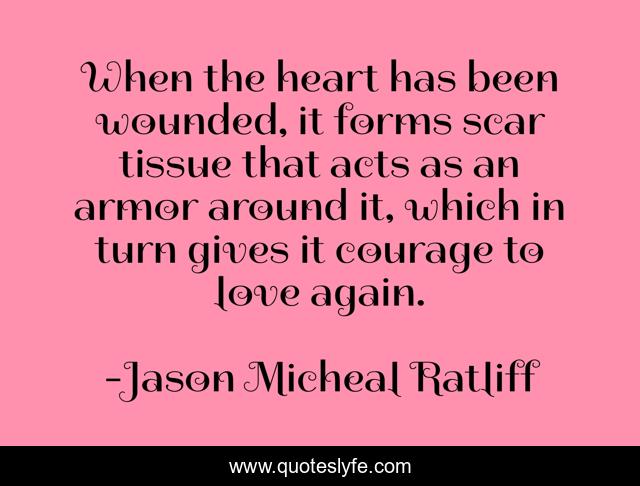 When the heart has been wounded, it forms scar tissue that acts as an armor around it, which in turn gives it courage to love again.