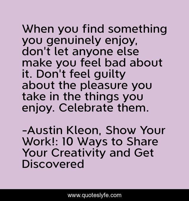 When you find something you genuinely enjoy, don't let anyone else make you feel bad about it. Don't feel guilty about the pleasure you take in the things you enjoy. Celebrate them.