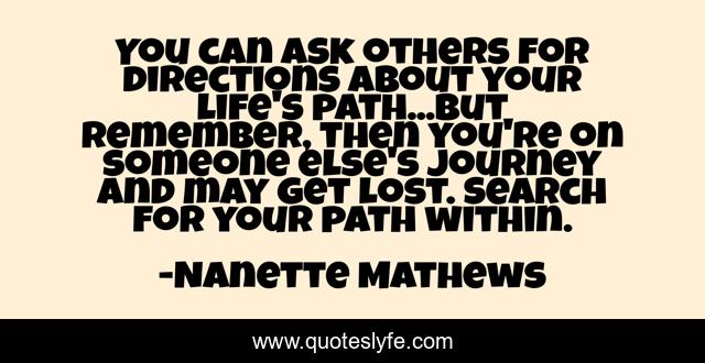 You can ask others for directions about your life's path...But remember, then you're on someone else's journey and may get lost. Search for your path within.