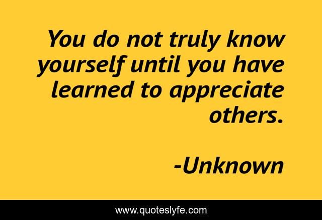 You do not truly know yourself until you have learned to appreciate others.