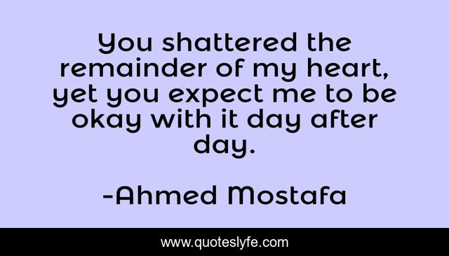 You shattered the remainder of my heart, yet you expect me to be okay with it day after day.