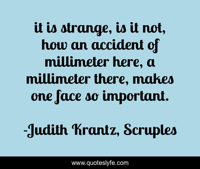 it is strange, is it not, how an accident of millimeter here, a millimeter there, makes one face so important.
