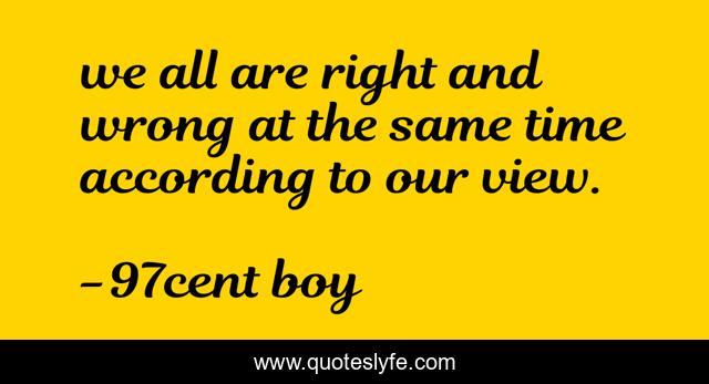 we all are right and wrong at the same time according to our view.