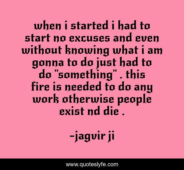 when i started i had to start no excuses and even without knowing what i am gonna to do just had to do 