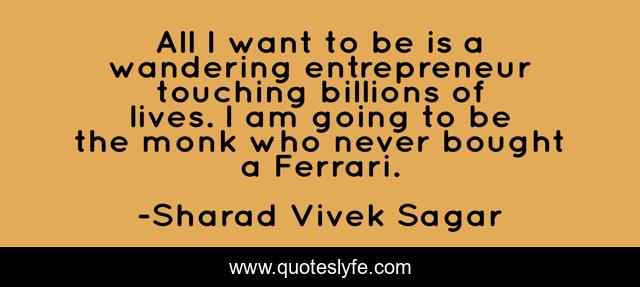 All I want to be is a wandering entrepreneur touching billions of lives. I am going to be the monk who never bought a Ferrari.