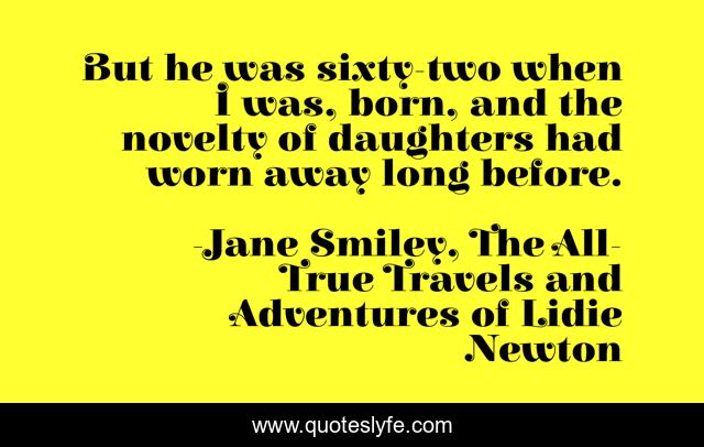 But he was sixty-two when I was, born, and the novelty of daughters had worn away long before.
