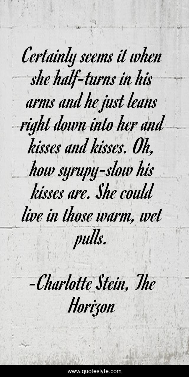 Certainly seems it when she half-turns in his arms and he just leans right down into her and kisses and kisses. Oh, how syrupy-slow his kisses are. She could live in those warm, wet pulls.