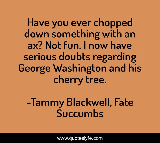 Have you ever chopped down something with an ax? Not fun. I now have serious doubts regarding George Washington and his cherry tree.