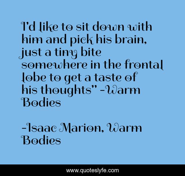 I'd like to sit down with him and pick his brain, just a tiny bite somewhere in the frontal lobe to get a taste of his thoughts