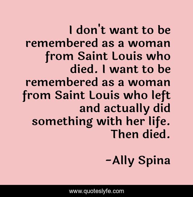 I don't want to be remembered as a woman from Saint Louis who died. I want to be remembered as a woman from Saint Louis who left and actually did something with her life. Then died.