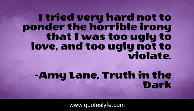 I tried very hard not to ponder the horrible irony that I was too ugly to love, and too ugly not to violate.