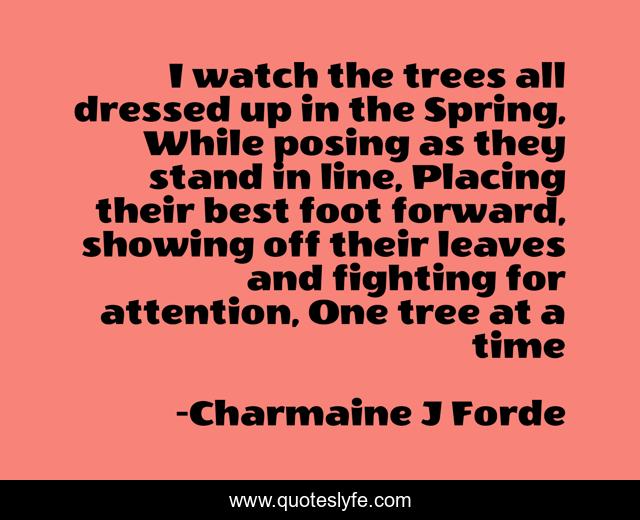 I watch the trees all dressed up in the Spring, While posing as they stand in line, Placing their best foot forward, showing off their leaves and fighting for attention, One tree at a time