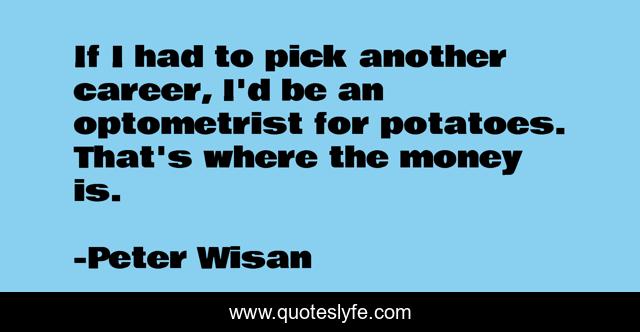 If I had to pick another career, I'd be an optometrist for potatoes. That's where the money is.