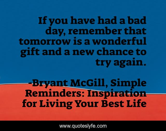 If you have had a bad day, remember that tomorrow is a wonderful gift and a new chance to try again.