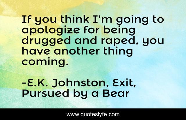 If you think I'm going to apologize for being drugged and raped, you have another thing coming.