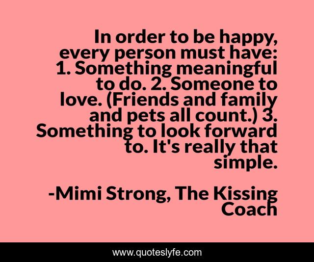 In order to be happy, every person must have: 1. Something meaningful to do. 2. Someone to love. (Friends and family and pets all count.) 3. Something to look forward to. It's really that simple.
